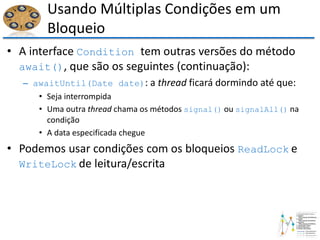 Usando Múltiplas Condições em um
Bloqueio
• A interface Condition tem outras versões do método
await(), que são os seguintes (continuação):
– awaitUntil(Date date): a thread ficará dormindo até que:
• Seja interrompida
• Uma outra thread chama os métodos signal() ou signalAll() na
condição
• A data especificada chegue
• Podemos usar condições com os bloqueios ReadLock e
WriteLock de leitura/escrita
 