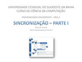UNIVERSIDADE ESTADUAL DO SUDOESTE DA BAHIA
CURSO DE CIÊNCIA DA COMPUTAÇÃO
PROGRAMAÇÃO CONCORRENTE – 2015.1
Fábio M. Pereira
(fabio.mpereira@uesb.edu.br)
 