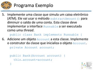 Programa Exemplo
5. Implemente uma classe que simula um caixa eletrônico
(ATM). Ele vai usar o método subtractAmount() para
diminuir o saldo de uma conta. Esta classe deve
implementar a interface Runnable a ser executada
como uma thread.
public class Bank implements Runnable {
6. Adicione um objeto Account a esta classe. Implemente
o construtor da classe que inicializa o objeto Account.
private Account account;
public Bank(Account account) {
this.account=account;
}
 