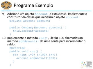 Programa Exemplo
9. Adicione um objeto Account a esta classe. Implemente o
construtor da classe que inicializa o objeto account.
private Account account;
public Company(Account account) {
this.account=account;
}
10. Implemente o método run(). Ele faz 100 chamadas ao
método addAmount() de uma conta para incrementar o
saldo.
@Override
public void run() {
for (int i=0; i<100; i++){
account.addAmount(1000);
}
}
 