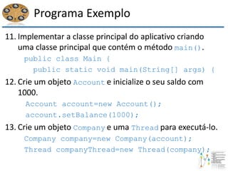 Programa Exemplo
11. Implementar a classe principal do aplicativo criando
uma classe principal que contém o método main().
public class Main {
public static void main(String[] args) {
12. Crie um objeto Account e inicialize o seu saldo com
1000.
Account account=new Account();
account.setBalance(1000);
13. Crie um objeto Company e uma Thread para executá-lo.
Company company=new Company(account);
Thread companyThread=new Thread(company);
 