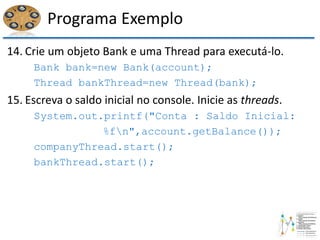Programa Exemplo
14. Crie um objeto Bank e uma Thread para executá-lo.
Bank bank=new Bank(account);
Thread bankThread=new Thread(bank);
15. Escreva o saldo inicial no console. Inicie as threads.
System.out.printf("Conta : Saldo Inicial:
%fn",account.getBalance());
companyThread.start();
bankThread.start();
 