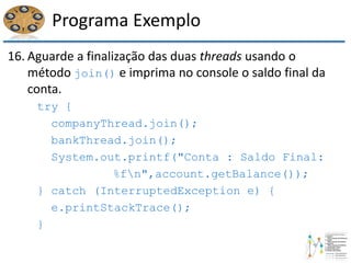Programa Exemplo
16. Aguarde a finalização das duas threads usando o
método join() e imprima no console o saldo final da
conta.
try {
companyThread.join();
bankThread.join();
System.out.printf("Conta : Saldo Final:
%fn",account.getBalance());
} catch (InterruptedException e) {
e.printStackTrace();
}
 