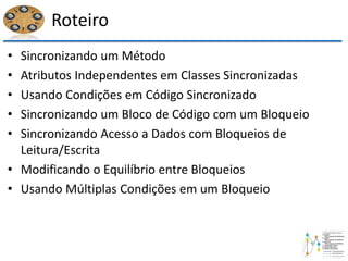 Roteiro
• Sincronizando um Método
• Atributos Independentes em Classes Sincronizadas
• Usando Condições em Código Sincronizado
• Sincronizando um Bloco de Código com um Bloqueio
• Sincronizando Acesso a Dados com Bloqueios de
Leitura/Escrita
• Modificando o Equilíbrio entre Bloqueios
• Usando Múltiplas Condições em um Bloqueio
 