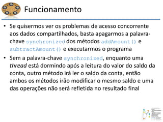 Funcionamento
• Se quisermos ver os problemas de acesso concorrente
aos dados compartilhados, basta apagarmos a palavra-
chave synchronized dos métodos addAmount() e
subtractAmount() e executarmos o programa
• Sem a palavra-chave synchronized, enquanto uma
thread está dormindo após a leitura do valor do saldo da
conta, outro método irá ler o saldo da conta, então
ambos os métodos irão modificar o mesmo saldo e uma
das operações não será refletida no resultado final
 