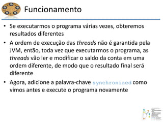 Funcionamento
• Se executarmos o programa várias vezes, obteremos
resultados diferentes
• A ordem de execução das threads não é garantida pela
JVM, então, toda vez que executarmos o programa, as
threads vão ler e modificar o saldo da conta em uma
ordem diferente, de modo que o resultado final será
diferente
• Agora, adicione a palavra-chave synchronized como
vimos antes e execute o programa novamente
 