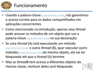 Funcionamento
• Usando a palavra-chave synchronized, nós garantimos
o acesso correto para os dados compartilhados em
aplicações concorrentes
• Como mencionado na introdução, apenas uma thread
pode acessar os métodos de um objeto que use a
palavra-chave synchronized na sua declaração
• Se uma thread (A) está executando um método
synchronized e outra thread (B), quer executar outro
métodos synchronized do mesmo objeto, ela vai ser
bloqueada até que a thread (A) termine
• Mas se threadB tem acesso a diferentes objetos da
mesma classe, nenhum deles será bloqueado
 