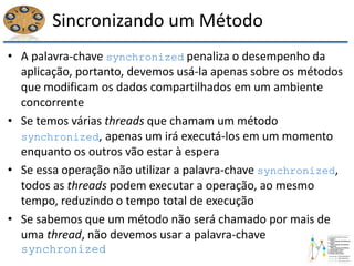 Sincronizando um Método
• A palavra-chave synchronized penaliza o desempenho da
aplicação, portanto, devemos usá-la apenas sobre os métodos
que modificam os dados compartilhados em um ambiente
concorrente
• Se temos várias threads que chamam um método
synchronized, apenas um irá executá-los em um momento
enquanto os outros vão estar à espera
• Se essa operação não utilizar a palavra-chave synchronized,
todos as threads podem executar a operação, ao mesmo
tempo, reduzindo o tempo total de execução
• Se sabemos que um método não será chamado por mais de
uma thread, não devemos usar a palavra-chave
synchronized
 