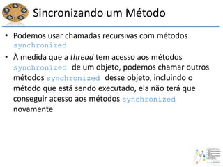 Sincronizando um Método
• Podemos usar chamadas recursivas com métodos
synchronized
• À medida que a thread tem acesso aos métodos
synchronized de um objeto, podemos chamar outros
métodos synchronized desse objeto, incluindo o
método que está sendo executado, ela não terá que
conseguir acesso aos métodos synchronized
novamente
 