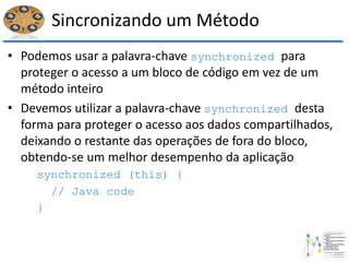 Sincronizando um Método
• Podemos usar a palavra-chave synchronized para
proteger o acesso a um bloco de código em vez de um
método inteiro
• Devemos utilizar a palavra-chave synchronized desta
forma para proteger o acesso aos dados compartilhados,
deixando o restante das operações de fora do bloco,
obtendo-se um melhor desempenho da aplicação
synchronized (this) {
// Java code
}
 