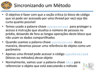 Sincronizando um Método
• O objetivo é fazer com que a seção crítica (o bloco de código
que só pode ser acessado por uma thread por vez) seja tão
curta quanto possível
• Temos usado a palavra-chave synchronized para proteger o
acesso à instrução que atualiza o número de pessoas no
prédio, deixando de fora as longas operações deste bloco que
não usam os dados compartilhados
• Quando usamos a palavra-chave synchronized dessa
maneira, devemos passar uma referência de objeto como um
parâmetro
• Apenas uma thread pode acessar o código synchronized
(blocos ou métodos) desse objeto
• Normalmente, vamos usar a palavra-chave this para
referenciar o objeto que está executando o método
 
