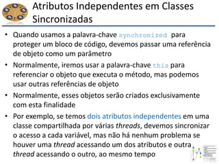 Atributos Independentes em Classes
Sincronizadas
• Quando usamos a palavra-chave synchronized para
proteger um bloco de código, devemos passar uma referência
de objeto como um parâmetro
• Normalmente, iremos usar a palavra-chave this para
referenciar o objeto que executa o método, mas podemos
usar outras referências de objeto
• Normalmente, esses objetos serão criados exclusivamente
com esta finalidade
• Por exemplo, se temos dois atributos independentes em uma
classe compartilhada por várias threads, devemos sincronizar
o acesso a cada variável, mas não há nenhum problema se
houver uma thread acessando um dos atributos e outra
thread acessando o outro, ao mesmo tempo
 