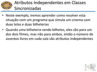 Atributos Independentes em Classes
Sincronizadas
• Neste exemplo, iremos aprender como resolver esta
situação com um programa que simula um cinema com
duas telas e duas bilheterias
• Quando uma bilheteria vende bilhetes, eles são para um
dos dois filmes, mas não para ambos, então o número de
assentos livres em cada sala são atributos independentes
 