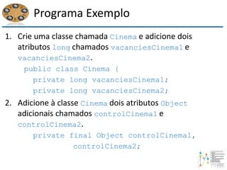 Programa Exemplo
1. Crie uma classe chamada Cinema e adicione dois
atributos long chamados vacanciesCinema1 e
vacanciesCinema2.
public class Cinema {
private long vacanciesCinema1;
private long vacanciesCinema2;
2. Adicione à classe Cinema dois atributos Object
adicionais chamados controlCinema1 e
controlCinema2.
private final Object controlCinema1,
controlCinema2;
 