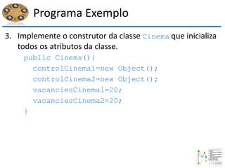 Programa Exemplo
3. Implemente o construtor da classe Cinema que inicializa
todos os atributos da classe.
public Cinema(){
controlCinema1=new Object();
controlCinema2=new Object();
vacanciesCinema1=20;
vacanciesCinema2=20;
}
 