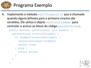 Programa Exemplo
4. Implemente o método sellTickets1() que é chamado
quando alguns bilhetes para o primeiro cinema são
vendidos. Ele utiliza o objeto controlCinema1 para
controlar o acesso ao bloco de código synchronized.
public boolean sellTickets1 (int number) {
synchronized (controlCinema1) {
if (number<vacanciesCinema1) {
vacanciesCinema1-=number;
return true;
} else {
return false;
}
}
}
 