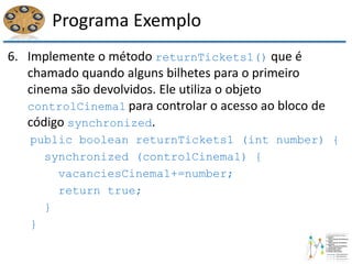 Programa Exemplo
6. Implemente o método returnTickets1() que é
chamado quando alguns bilhetes para o primeiro
cinema são devolvidos. Ele utiliza o objeto
controlCinema1 para controlar o acesso ao bloco de
código synchronized.
public boolean returnTickets1 (int number) {
synchronized (controlCinema1) {
vacanciesCinema1+=number;
return true;
}
}
 
