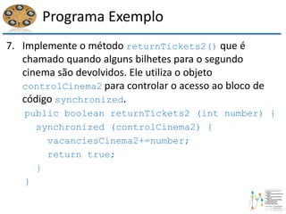 Programa Exemplo
7. Implemente o método returnTickets2() que é
chamado quando alguns bilhetes para o segundo
cinema são devolvidos. Ele utiliza o objeto
controlCinema2 para controlar o acesso ao bloco de
código synchronized.
public boolean returnTickets2 (int number) {
synchronized (controlCinema2) {
vacanciesCinema2+=number;
return true;
}
}
 