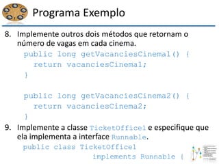 Programa Exemplo
8. Implemente outros dois métodos que retornam o
número de vagas em cada cinema.
public long getVacanciesCinema1() {
return vacanciesCinema1;
}
public long getVacanciesCinema2() {
return vacanciesCinema2;
}
9. Implemente a classe TicketOffice1 e especifique que
ela implementa a interface Runnable.
public class TicketOffice1
implements Runnable {
 