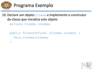 Programa Exemplo
10. Declare um objeto Cinema e implemente o construtor
da classe que inicializa este objeto.
private Cinema cinema;
public TicketOffice1 (Cinema cinema) {
this.cinema=cinema;
}
 