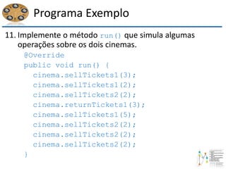 Programa Exemplo
11. Implemente o método run() que simula algumas
operações sobre os dois cinemas.
@Override
public void run() {
cinema.sellTickets1(3);
cinema.sellTickets1(2);
cinema.sellTickets2(2);
cinema.returnTickets1(3);
cinema.sellTickets1(5);
cinema.sellTickets2(2);
cinema.sellTickets2(2);
cinema.sellTickets2(2);
}
 
