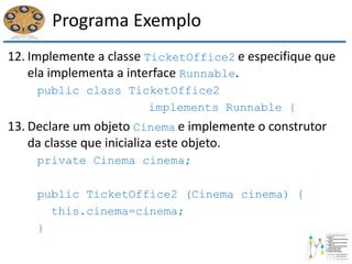 Programa Exemplo
12. Implemente a classe TicketOffice2 e especifique que
ela implementa a interface Runnable.
public class TicketOffice2
implements Runnable {
13. Declare um objeto Cinema e implemente o construtor
da classe que inicializa este objeto.
private Cinema cinema;
public TicketOffice2 (Cinema cinema) {
this.cinema=cinema;
}
 