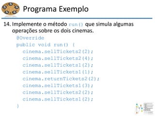 Programa Exemplo
14. Implemente o método run() que simula algumas
operações sobre os dois cinemas.
@Override
public void run() {
cinema.sellTickets2(2);
cinema.sellTickets2(4);
cinema.sellTickets1(2);
cinema.sellTickets1(1);
cinema.returnTickets2(2);
cinema.sellTickets1(3);
cinema.sellTickets2(2);
cinema.sellTickets1(2);
}
 