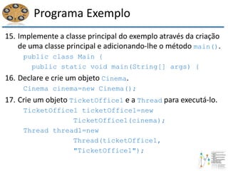 Programa Exemplo
15. Implemente a classe principal do exemplo através da criação
de uma classe principal e adicionando-lhe o método main().
public class Main {
public static void main(String[] args) {
16. Declare e crie um objeto Cinema.
Cinema cinema=new Cinema();
17. Crie um objeto TicketOffice1 e a Thread para executá-lo.
TicketOffice1 ticketOffice1=new
TicketOffice1(cinema);
Thread thread1=new
Thread(ticketOffice1,
"TicketOffice1");
 