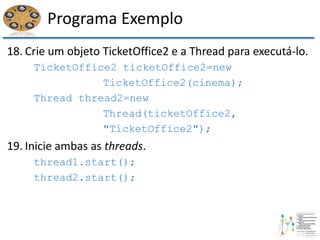 Programa Exemplo
18. Crie um objeto TicketOffice2 e a Thread para executá-lo.
TicketOffice2 ticketOffice2=new
TicketOffice2(cinema);
Thread thread2=new
Thread(ticketOffice2,
"TicketOffice2");
19. Inicie ambas as threads.
thread1.start();
thread2.start();
 