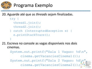 Programa Exemplo
20. Aguarde até que as threads sejam finalizadas.
try {
thread1.join();
thread2.join();
} catch (InterruptedException e) {
e.printStackTrace();
}
21. Escreva no console as vagas disponíveis nos dois
cinemas.
System.out.printf("Sala 1 Vagas: %dn",
cinema.getVacanciesCinema1());
System.out.printf("Sala 2 Vagas: %dn",
cinema.getVacanciesCinema2());
 