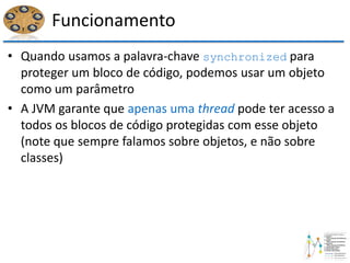 Funcionamento
• Quando usamos a palavra-chave synchronized para
proteger um bloco de código, podemos usar um objeto
como um parâmetro
• A JVM garante que apenas uma thread pode ter acesso a
todos os blocos de código protegidas com esse objeto
(note que sempre falamos sobre objetos, e não sobre
classes)
 