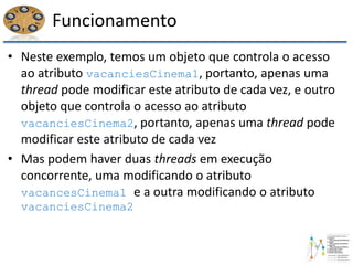 Funcionamento
• Neste exemplo, temos um objeto que controla o acesso
ao atributo vacanciesCinema1, portanto, apenas uma
thread pode modificar este atributo de cada vez, e outro
objeto que controla o acesso ao atributo
vacanciesCinema2, portanto, apenas uma thread pode
modificar este atributo de cada vez
• Mas podem haver duas threads em execução
concorrente, uma modificando o atributo
vacancesCinema1 e a outra modificando o atributo
vacanciesCinema2
 