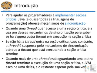 Introdução
• Para ajudar os programadores a implementar seções
críticas, Java (e quase todas as linguagens de
programação) oferece mecanismos de sincronização
• Quando uma thread quer acesso a uma seção crítica, ela
usa um desses mecanismos de sincronização para saber
se há alguma outra thread em execução na seção crítica
• Se não há, a thread entra na seção crítica, caso contrário,
a thread é suspensa pelo mecanismo de sincronização
até que a thread que está executando a seção crítica
termine
• Quando mais de uma thread está aguardando uma outra
thread terminar a execução de uma seção crítica, a JVM
escolhe uma delas, e o restante esperar pela sua vez
 
