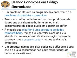Usando Condições em Código
Sincronizado
• Um problema clássico na programação concorrente é o
problema do produtor-consumidor
• Temos um buffer de dados, um ou mais produtores de
dados que os salvam no buffer e um ou mais
consumidores de dados que leem a partir do buffer
• À medida que o buffer é uma estrutura de dados
compartilhada, temos que controlar o acesso a ela
através de um mecanismo de sincronização como o da
palavra-chave synchronized, mas que tenha mais
limitações
• Um produtor não pode salvar dados no buffer se ele está
cheio e que o consumidor não pode retirar dados do
buffer se ele está vazio
 