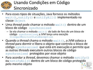 Usando Condições em Código
Sincronizado
• Para esses tipos de situações, Java fornece os métodos
wait(), notify() e notifyAll() implementado na
classe Object
• Uma thread pode chamar o método wait() dentro de um
bloco de código synchronized
– Se ela chamar o método wait() do lado de fora de um bloco de
código synchronized, a JVM lança uma exceção
IllegalMonitorStateException
• Quando a thread chama o método wait(), a JVM coloca a
thread para dormir e libera o objeto que controla o bloco de
código synchronized que está em execução e permite que
as outras threads executem outros blocos de código
synchronized protegidos por esse objeto
• Para acordar a thread, devemos chamar o método notify()
ou notifyAll() dentro de um bloco de código protegido
pelo mesmo objeto
 