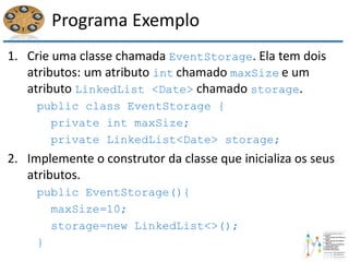 Programa Exemplo
1. Crie uma classe chamada EventStorage. Ela tem dois
atributos: um atributo int chamado maxSize e um
atributo LinkedList <Date> chamado storage.
public class EventStorage {
private int maxSize;
private LinkedList<Date> storage;
2. Implemente o construtor da classe que inicializa os seus
atributos.
public EventStorage(){
maxSize=10;
storage=new LinkedList<>();
}
 