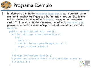 Programa Exemplo
3. Implemente o método synchronized set() para armazenar um
evento. Primeiro, verifique se o buffer está cheio ou não. Se ele
estiver cheio, chame o método wait() até que tenha espaço
vazio. No final do método, chamamos o método notifyAll()
para acordar todos as threads que estão dormindo no método
wait().
public synchronized void set(){
while (storage.size()==maxSize){
try {
wait();
} catch (InterruptedException e) {
e.printStackTrace();
}
}
storage.offer(new Date());
System.out.printf("Set: %dn",storage.size());
notifyAll();
}
 