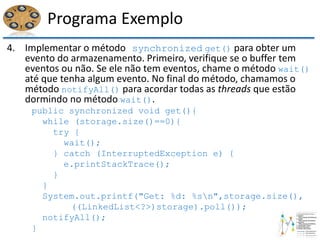 Programa Exemplo
4. Implementar o método synchronized get() para obter um
evento do armazenamento. Primeiro, verifique se o buffer tem
eventos ou não. Se ele não tem eventos, chame o método wait()
até que tenha algum evento. No final do método, chamamos o
método notifyAll() para acordar todas as threads que estão
dormindo no método wait().
public synchronized void get(){
while (storage.size()==0){
try {
wait();
} catch (InterruptedException e) {
e.printStackTrace();
}
}
System.out.printf("Get: %d: %sn",storage.size(),
((LinkedList<?>)storage).poll());
notifyAll();
}
 
