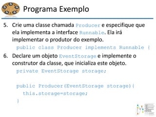 Programa Exemplo
5. Crie uma classe chamada Producer e especifique que
ela implementa a interface Runnable. Ela irá
implementar o produtor do exemplo.
public class Producer implements Runnable {
6. Declare um objeto EventStorage e implemente o
construtor da classe, que inicializa este objeto.
private EventStorage storage;
public Producer(EventStorage storage){
this.storage=storage;
}
 
