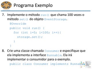 Programa Exemplo
7. Implemente o método run() que chama 100 vezes o
método set() do objeto EventStorage.
@Override
public void run() {
for (int i=0; i<100; i++){
storage.set();
}
}
8. Crie uma classe chamada Consumer e especifique que
ela implementa a interface Runnable. Ela irá
implementar o consumidor para o exemplo.
public class Consumer implements Runnable {
 