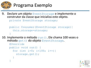Programa Exemplo
9. Declare um objeto EventStorage e implemente o
construtor da classe que inicializa este objeto.
private EventStorage storage;
public Consumer(EventStorage storage){
this.storage=storage;
}
10. Implemente o método run(). Ele chama 100 vezes o
método get() do objeto EventStorage.
@Override
public void run() {
for (int i=0; i<100; i++){
storage.get();
}
}
 