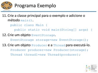 Programa Exemplo
11. Crie a classe principal para o exemplo e adicione o
método main().
public class Main {
public static void main(String[] args) {
12. Crie um objeto EventStorage.
EventStorage storage=new EventStorage();
13. Crie um objeto Producer e a Thread para executá-lo.
Producer producer=new Producer(storage);
Thread thread1=new Thread(producer);
 