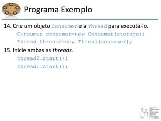 Programa Exemplo
14. Crie um objeto Consumer e a Thread para executá-lo.
Consumer consumer=new Consumer(storage);
Thread thread2=new Thread(consumer);
15. Inicie ambas as threads.
thread2.start();
thread1.start();
 