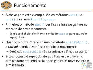 Funcionamento
• A chave para este exemplo são os métodos set() e
get() da classe EventStorage
• Primeiro, o método set() verifica se há espaço livre no
atributo de armazenamento
– Se ele está cheio, ele chama o método wait() para aguardar
espaço livre
• Quando a outra thread chama o método notifyAll(),
a thread acorda e verifica a condição novamente
– O método notifyAll() não garante que a thread vai acordar
• Este processo é repetido até que haja espaço livre no
armazenamento, então ela pode gerar um novo evento e
armazená-lo
 