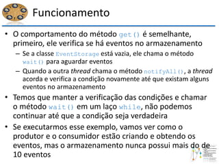 Funcionamento
• O comportamento do método get() é semelhante,
primeiro, ele verifica se há eventos no armazenamento
– Se a classe EventStorage está vazia, ele chama o método
wait() para aguardar eventos
– Quando a outra thread chama o método notifyAll(), a thread
acorda e verifica a condição novamente até que existam alguns
eventos no armazenamento
• Temos que manter a verificação das condições e chamar
o método wait() em um laço while, não podemos
continuar até que a condição seja verdadeira
• Se executarmos esse exemplo, vamos ver como o
produtor e o consumidor estão criando e obtendo os
eventos, mas o armazenamento nunca possui mais do de
10 eventos
 