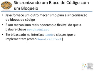 Sincronizando um Bloco de Código com
um Bloqueio
• Java fornece um outro mecanismo para a sincronização
de blocos de código
• É um mecanismo mais poderoso e flexível do que a
palavra-chave synchronized
• Ele é baseado na interface Lock e classes que a
implementam (como ReentrantLock)
 