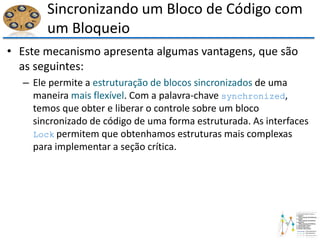 Sincronizando um Bloco de Código com
um Bloqueio
• Este mecanismo apresenta algumas vantagens, que são
as seguintes:
– Ele permite a estruturação de blocos sincronizados de uma
maneira mais flexível. Com a palavra-chave synchronized,
temos que obter e liberar o controle sobre um bloco
sincronizado de código de uma forma estruturada. As interfaces
Lock permitem que obtenhamos estruturas mais complexas
para implementar a seção crítica.
 