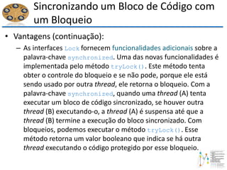 Sincronizando um Bloco de Código com
um Bloqueio
• Vantagens (continuação):
– As interfaces Lock fornecem funcionalidades adicionais sobre a
palavra-chave synchronized. Uma das novas funcionalidades é
implementada pelo método tryLock(). Este método tenta
obter o controle do bloqueio e se não pode, porque ele está
sendo usado por outra thread, ele retorna o bloqueio. Com a
palavra-chave synchronized, quando uma thread (A) tenta
executar um bloco de código sincronizado, se houver outra
thread (B) executando-o, a thread (A) é suspensa até que a
thread (B) termine a execução do bloco sincronizado. Com
bloqueios, podemos executar o método tryLock(). Esse
método retorna um valor booleano que indica se há outra
thread executando o código protegido por esse bloqueio.
 