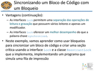 Sincronizando um Bloco de Código com
um Bloqueio
• Vantagens (continuação):
– As interfaces Lock permitem uma separação das operações de
leitura e gravação que possuem vários leitores e apenas um
modificador.
– As interfaces Lock oferecer um melhor desempenho do que a
palavra-chave synchronized.
• Neste exemplo, vamos aprender como usar bloqueios
para sincronizar um bloco de código e criar uma seção
crítica usando a interface Lock e a classe ReentrantLock
que a implementa, implementando um programa que
simula uma fila de impressão
 