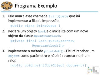 Programa Exemplo
1. Crie uma classe chamada PrintQueue que irá
implementar a fila de impressão.
public class PrintQueue {
2. Declare um objeto Lock e o inicialize com um novo
objeto da classe ReentrantLock.
private final Lock queueLock=new
ReentrantLock();
3. Implemente o método printJob(). Ele irá receber um
Object como parâmetro e não irá retornar nenhum
valor.
public void printJob(Object document){
 